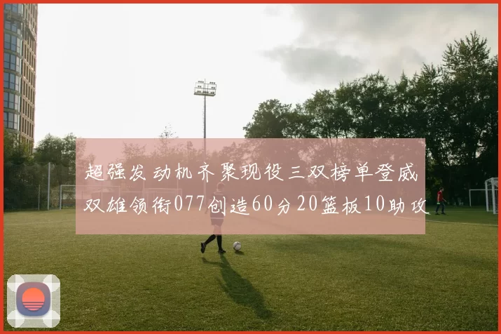 超强发动机齐聚现役三双榜单登威双雄领衔077创造60分20篮板10助攻奇迹