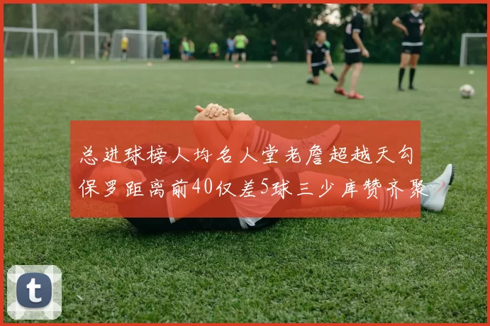 总进球榜人均名人堂老詹超越天勾保罗距离前40仅差5球三少库赞齐聚榜单