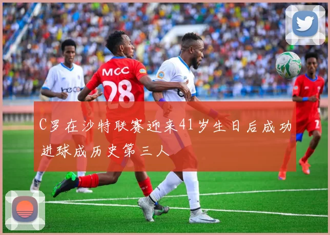 C罗在沙特联赛迎来41岁生日后成功进球成历史第三人