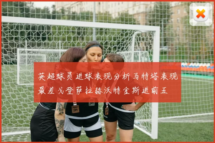 英超球员进球表现分析马特塔表现最差戈登萨拉赫沃特金斯进前五