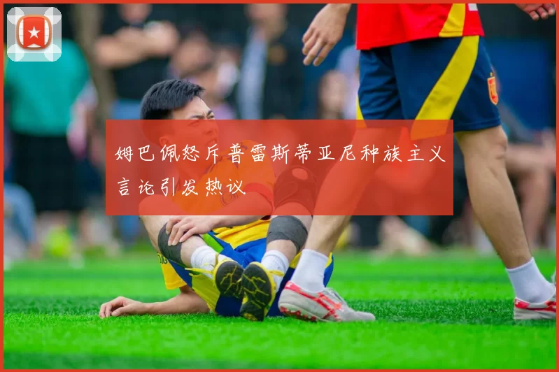 姆巴佩怒斥普雷斯蒂亚尼种族主义言论引发热议
