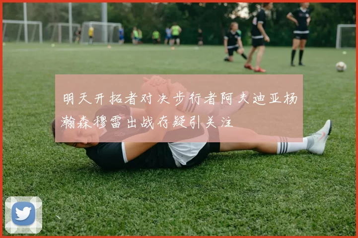 明天开拓者对决步行者阿夫迪亚杨瀚森穆雷出战存疑引关注