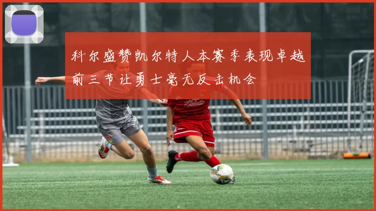 科尔盛赞凯尔特人本赛季表现卓越前三节让勇士毫无反击机会