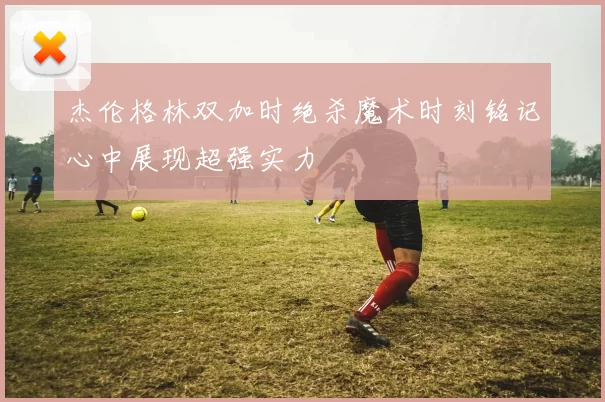 杰伦格林双加时绝杀魔术时刻铭记心中展现超强实力