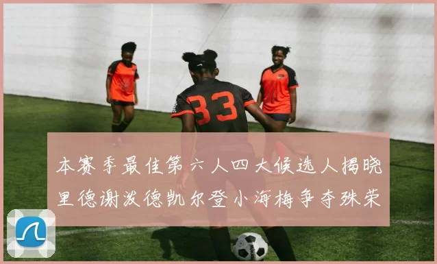 本赛季最佳第六人四大候选人揭晓里德谢泼德凯尔登小海梅争夺殊荣