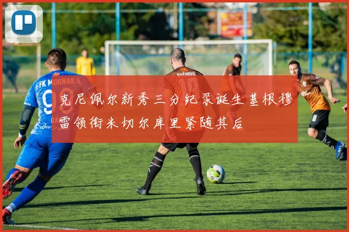 克尼佩尔新秀三分纪录诞生基根穆雷领衔米切尔库里紧随其后