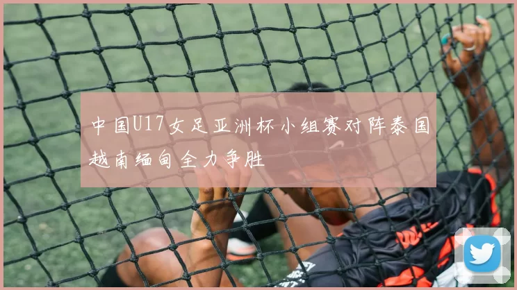 中国U17女足亚洲杯小组赛对阵泰国越南缅甸全力争胜
