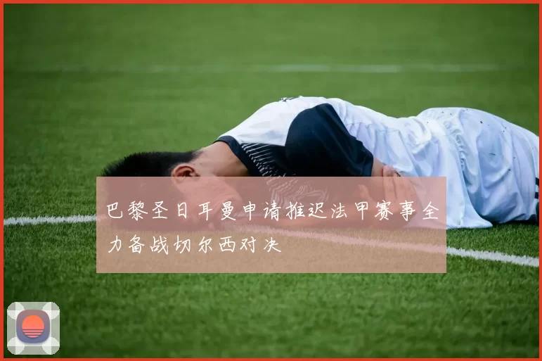 巴黎圣日耳曼申请推迟法甲赛事全力备战切尔西对决