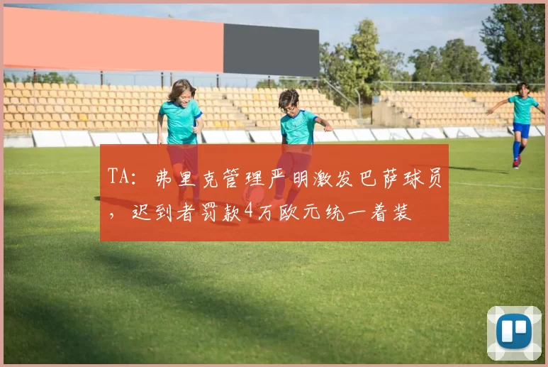 TA：弗里克管理严明激发巴萨球员，迟到者罚款4万欧元统一着装