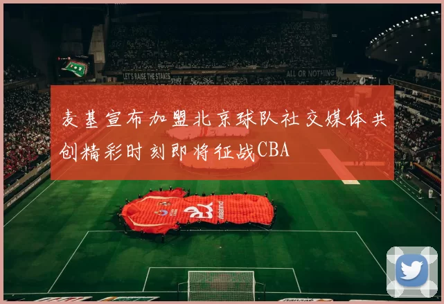 麦基宣布加盟北京球队社交媒体共创精彩时刻即将征战CBA