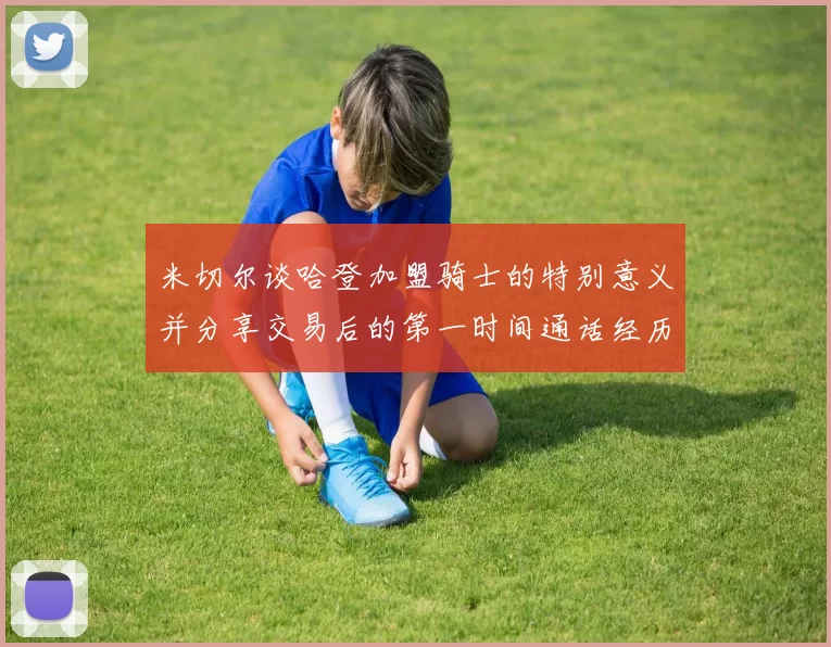 米切尔谈哈登加盟骑士的特别意义并分享交易后的第一时间通话经历