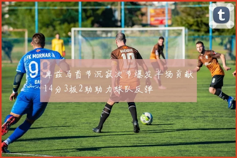 库兹马首节沉寂次节爆发半场贡献14分3板2助助力球队反弹