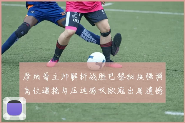 摩纳哥主帅解析战胜巴黎秘诀强调高位逼抢与压迫感叹欧冠出局遗憾