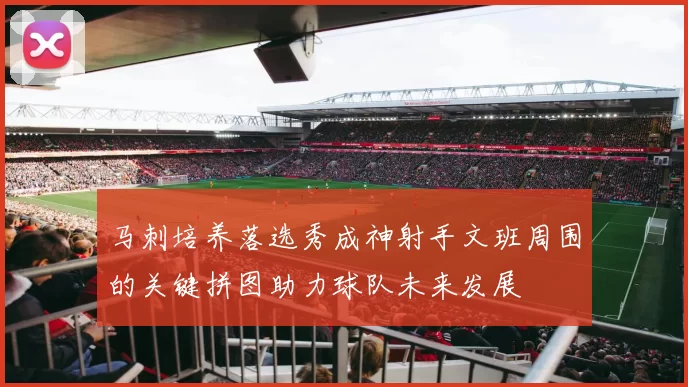 马刺培养落选秀成神射手文班周围的关键拼图助力球队未来发展