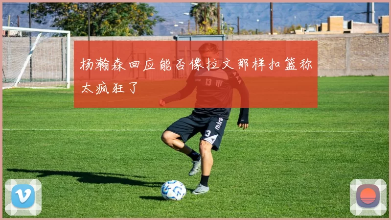 杨瀚森回应能否像拉文那样扣篮称太疯狂了