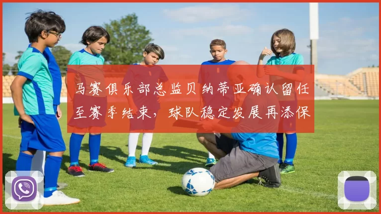 马赛俱乐部总监贝纳蒂亚确认留任至赛季结束，球队稳定发展再添保障