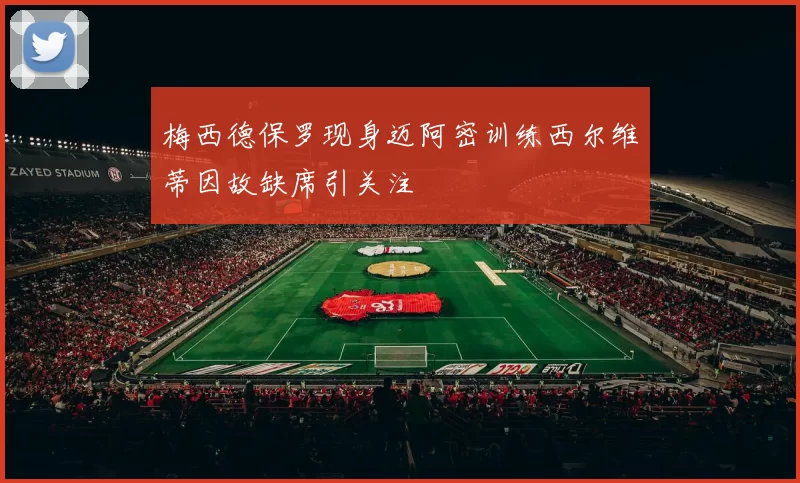 梅西德保罗现身迈阿密训练西尔维蒂因故缺席引关注