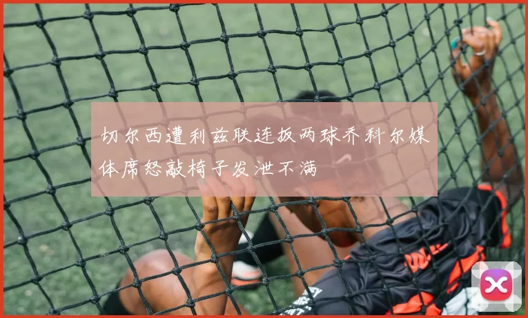 切尔西遭利兹联连扳两球乔科尔媒体席怒敲椅子发泄不满