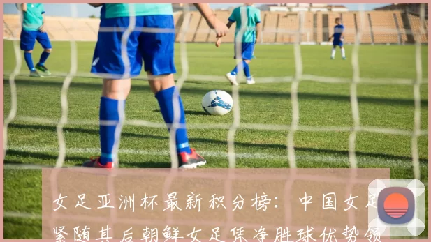 女足亚洲杯最新积分榜：中国女足紧随其后朝鲜女足凭净胜球优势领跑