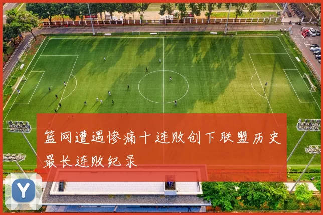 篮网遭遇惨痛十连败创下联盟历史最长连败纪录