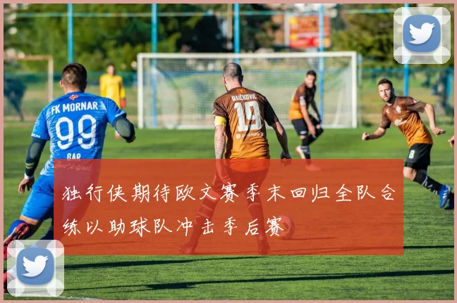 独行侠期待欧文赛季末回归全队合练以助球队冲击季后赛